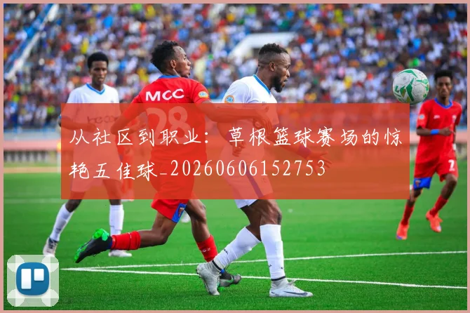 从社区到职业：草根篮球赛场的惊艳五佳球_20260606152753