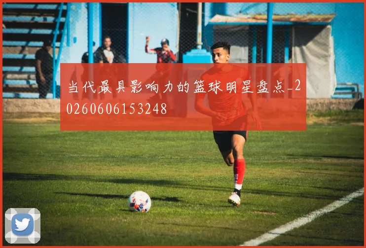 当代最具影响力的篮球明星盘点_20260606153248