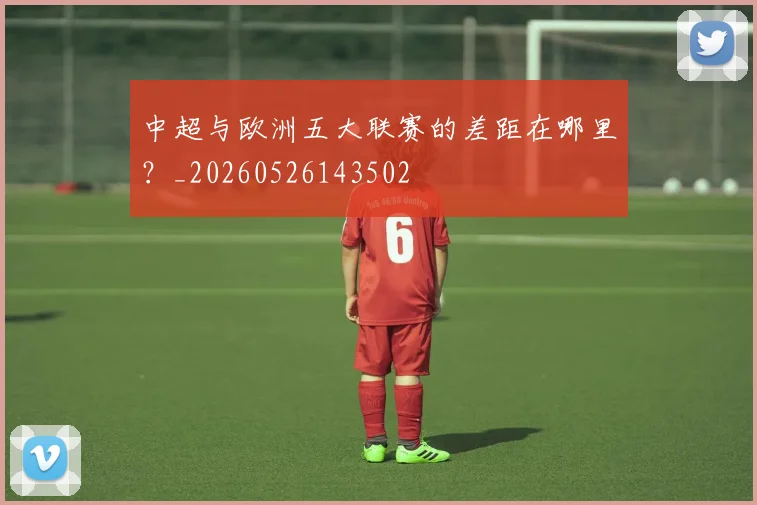 中超与欧洲五大联赛的差距在哪里?_20260526143502