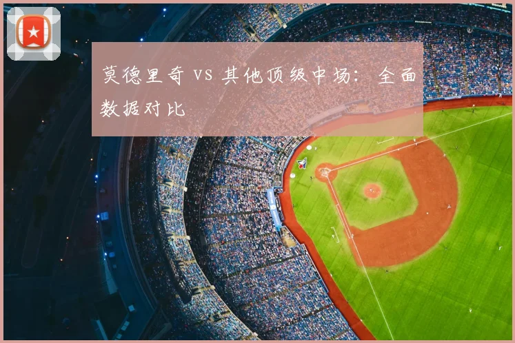 莫德里奇 vs 其他顶级中场：全面数据对比