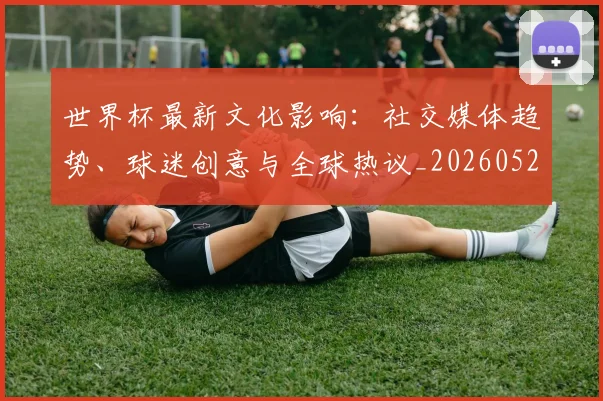 世界杯最新文化影响:社交媒体趋势、球迷创意与全球热议_20260526125714