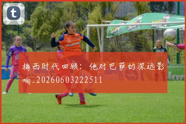 梅西时代回顾：他对巴萨的深远影响_20260603222511