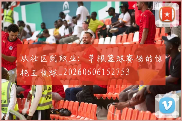 从社区到职业:草根篮球赛场的惊艳五佳球_20260606152753