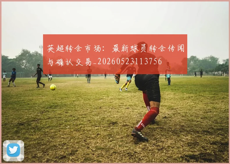 英超转会市场：最新球员转会传闻与确认交易_20260523113756