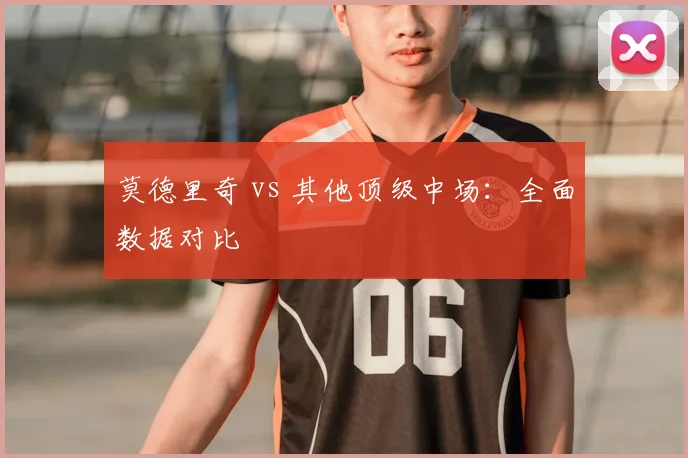 莫德里奇 vs 其他顶级中场:全面数据对比