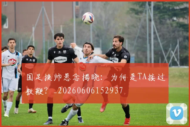 国足换帅悬念揭晓:为何是TA接过教鞭?_20260606152937